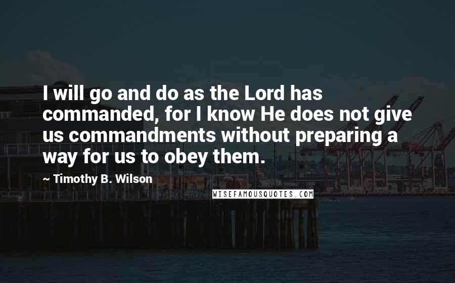 Timothy B. Wilson quotes: I will go and do as the Lord has commanded, for I know He does not give us commandments without preparing a way for us to obey them. Timothy B. Wilson quotes: I will go and do as the Lord has commanded, for I know He does not give us commandments without preparing a way for us to obey them.