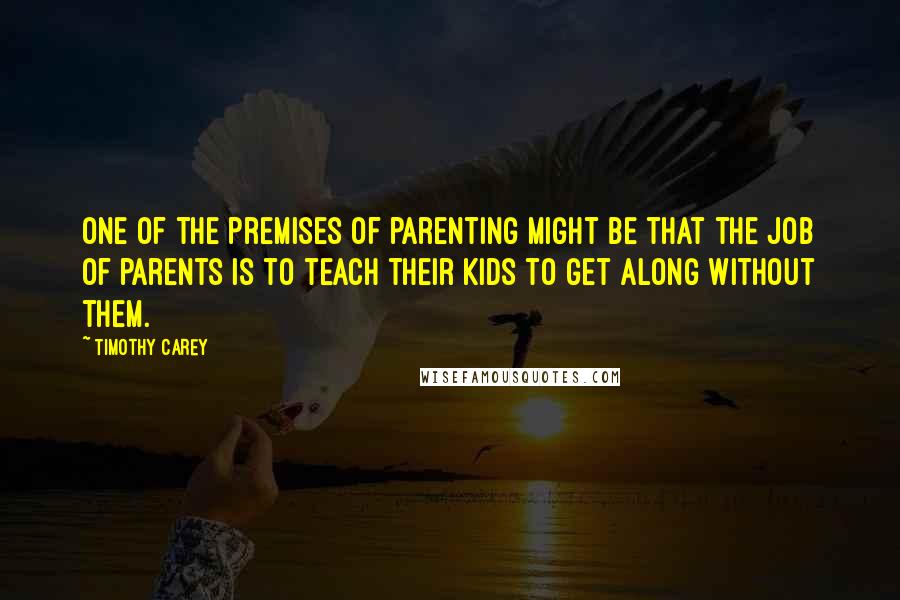 Timothy Carey quotes: One of the premises of parenting might be that the job of parents is to teach their kids to get along without them.