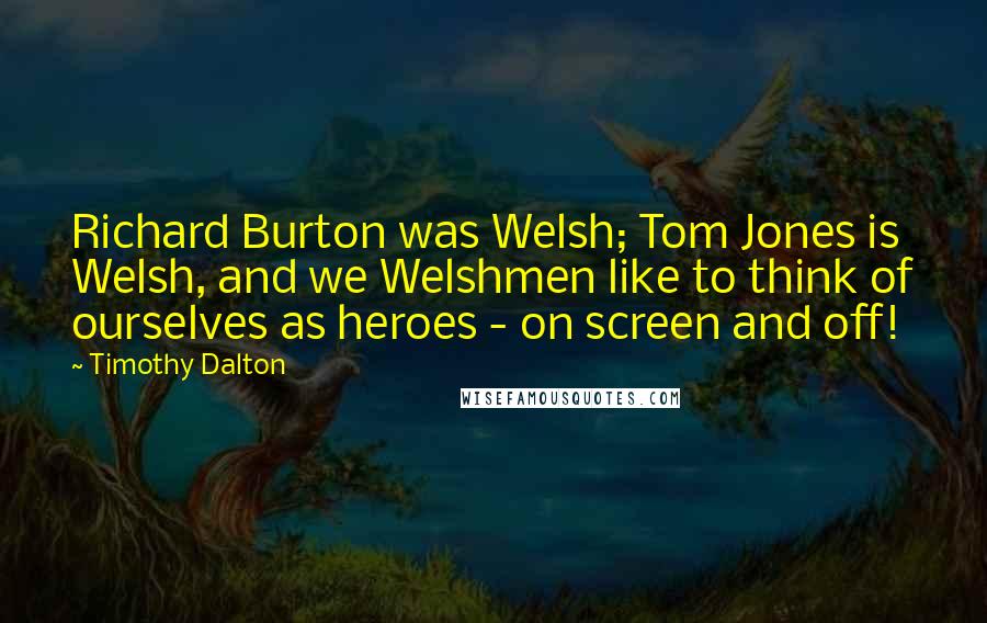 Timothy Dalton quotes: Richard Burton was Welsh; Tom Jones is Welsh, and we Welshmen like to think of ourselves as heroes - on screen and off! Timothy Dalton quotes: Richard Burton was Welsh; Tom Jones is Welsh, and we Welshmen like to think of ourselves as heroes - on screen and off!