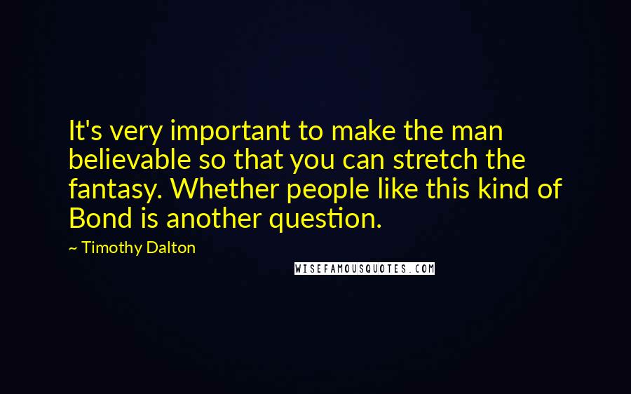 Timothy Dalton quotes: It's very important to make the man believable so that you can stretch the fantasy. Whether people like this kind of Bond is another question. Timothy Dalton quotes: It's very important to make the man believable so that you can stretch the fantasy. Whether people like this kind of Bond is another question.