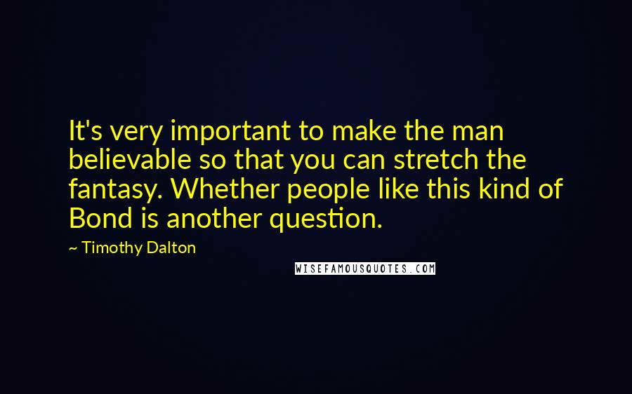 Timothy Dalton quotes: It's very important to make the man believable so that you can stretch the fantasy. Whether people like this kind of Bond is another question.