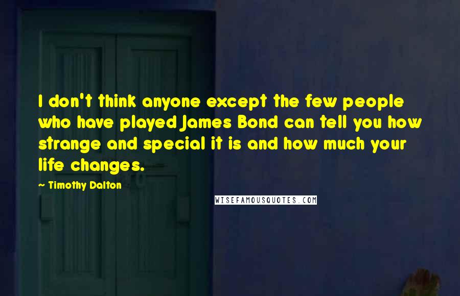 Timothy Dalton quotes: I don't think anyone except the few people who have played James Bond can tell you how strange and special it is and how much your life changes. Timothy Dalton quotes: I don't think anyone except the few people who have played James Bond can tell you how strange and special it is and how much your life changes.