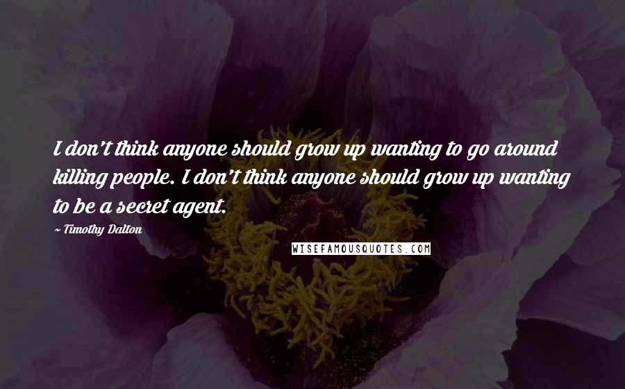 Timothy Dalton quotes: I don't think anyone should grow up wanting to go around killing people. I don't think anyone should grow up wanting to be a secret agent. Timothy Dalton quotes: I don't think anyone should grow up wanting to go around killing people. I don't think anyone should grow up wanting to be a secret agent.