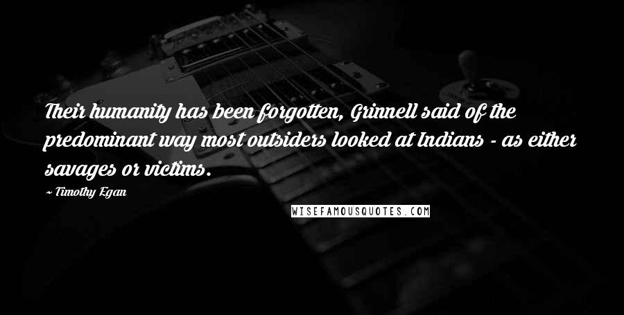 Timothy Egan quotes: Their humanity has been forgotten, Grinnell said of the predominant way most outsiders looked at Indians - as either savages or victims.