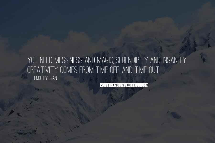 Timothy Egan quotes: You need messiness and magic, serendipity and insanity. Creativity comes from time off, and time out. Timothy Egan quotes: You need messiness and magic, serendipity and insanity. Creativity comes from time off, and time out.