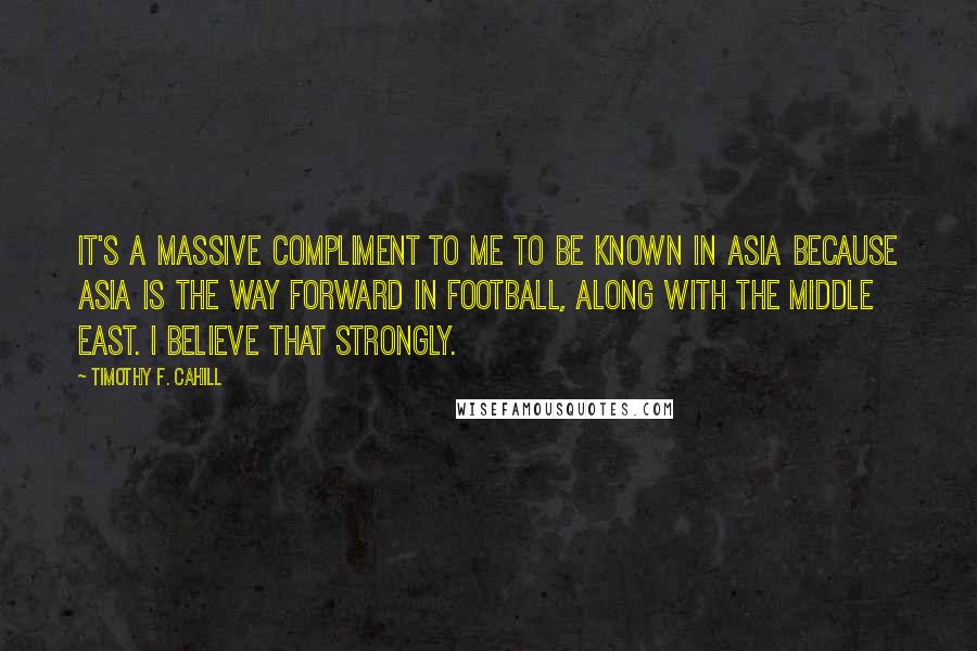 Timothy F. Cahill quotes: It's a massive compliment to me to be known in Asia because Asia is the way forward in football, along with the Middle East. I believe that strongly. Timothy F. Cahill quotes: It's a massive compliment to me to be known in Asia because Asia is the way forward in football, along with the Middle East. I believe that strongly.