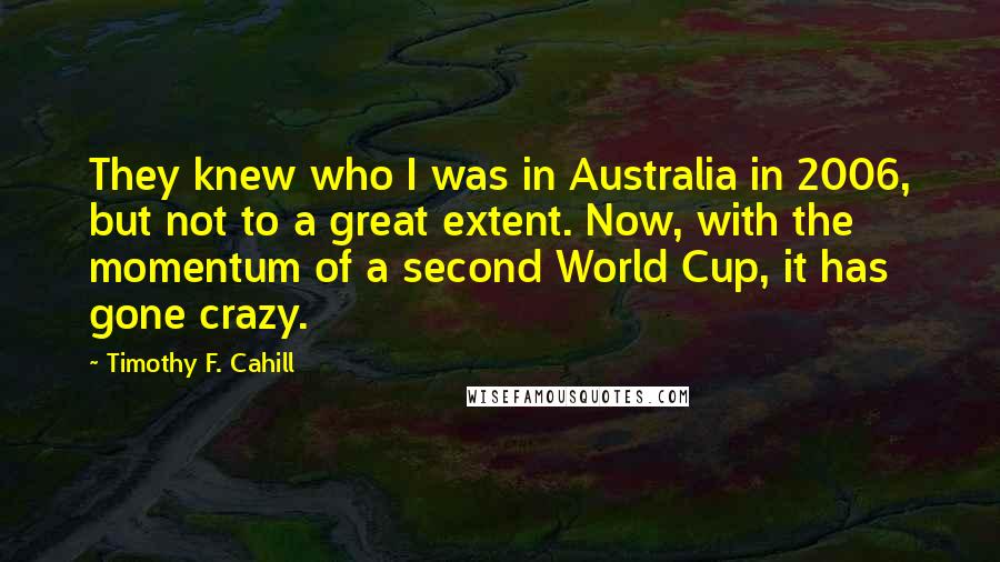 Timothy F. Cahill quotes: They knew who I was in Australia in 2006, but not to a great extent. Now, with the momentum of a second World Cup, it has gone crazy. Timothy F. Cahill quotes: They knew who I was in Australia in 2006, but not to a great extent. Now, with the momentum of a second World Cup, it has gone crazy.
