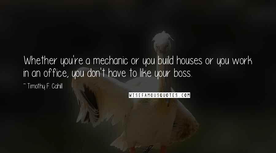 Timothy F. Cahill quotes: Whether you're a mechanic or you build houses or you work in an office, you don't have to like your boss. Timothy F. Cahill quotes: Whether you're a mechanic or you build houses or you work in an office, you don't have to like your boss.