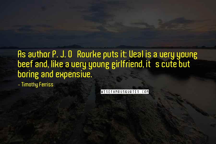 Timothy Ferriss quotes: As author P. J. O'Rourke puts it: Veal is a very young beef and, like a very young girlfriend, it's cute but boring and expensive. Timothy Ferriss quotes: As author P. J. O'Rourke puts it: Veal is a very young beef and, like a very young girlfriend, it's cute but boring and expensive.