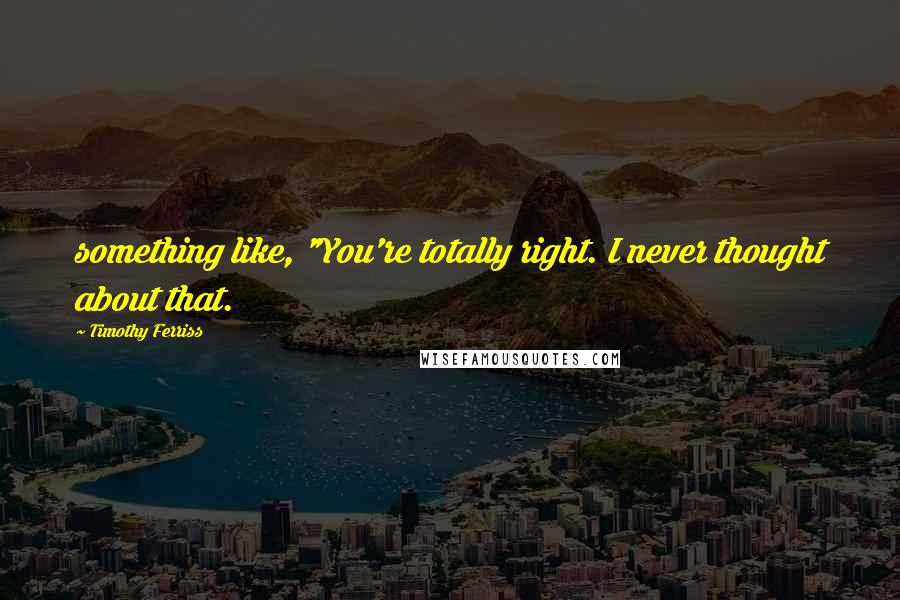 Timothy Ferriss quotes: something like, "You're totally right. I never thought about that. Timothy Ferriss quotes: something like, "You're totally right. I never thought about that.