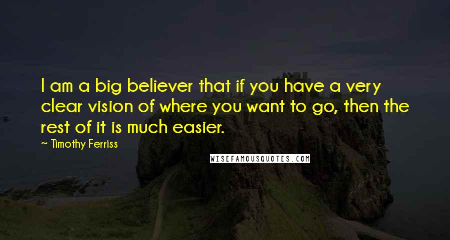 Timothy Ferriss quotes: I am a big believer that if you have a very clear vision of where you want to go, then the rest of it is much easier.