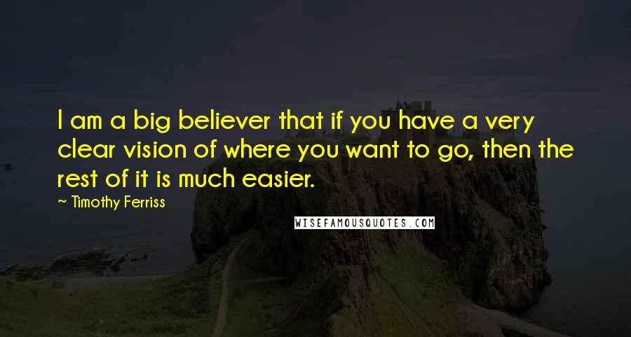 Timothy Ferriss quotes: I am a big believer that if you have a very clear vision of where you want to go, then the rest of it is much easier. Timothy Ferriss quotes: I am a big believer that if you have a very clear vision of where you want to go, then the rest of it is much easier.