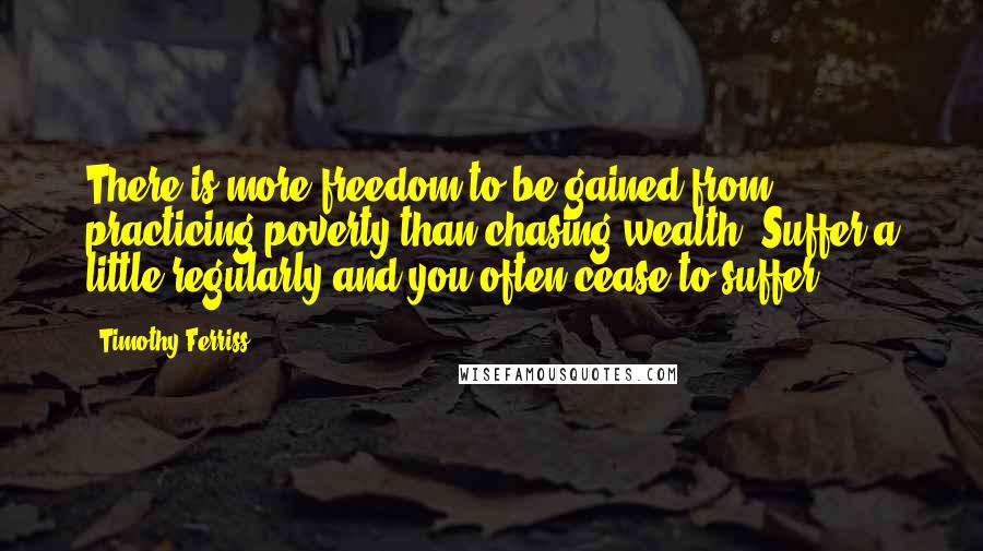 Timothy Ferriss quotes: There is more freedom to be gained from practicing poverty than chasing wealth. Suffer a little regularly and you often cease to suffer. Timothy Ferriss quotes: There is more freedom to be gained from practicing poverty than chasing wealth. Suffer a little regularly and you often cease to suffer.