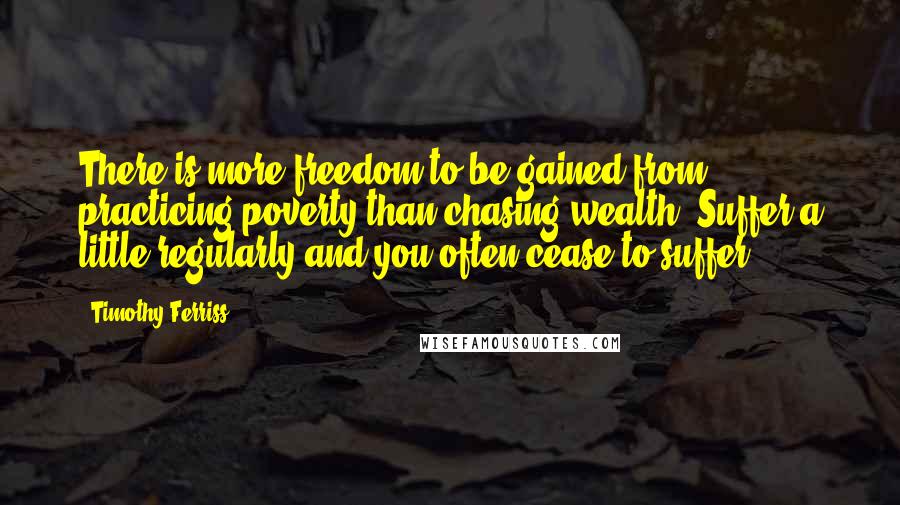 Timothy Ferriss quotes: There is more freedom to be gained from practicing poverty than chasing wealth. Suffer a little regularly and you often cease to suffer.