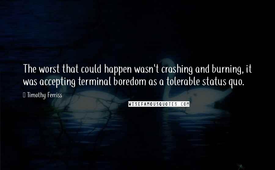 Timothy Ferriss quotes: The worst that could happen wasn't crashing and burning, it was accepting terminal boredom as a tolerable status quo. Timothy Ferriss quotes: The worst that could happen wasn't crashing and burning, it was accepting terminal boredom as a tolerable status quo.
