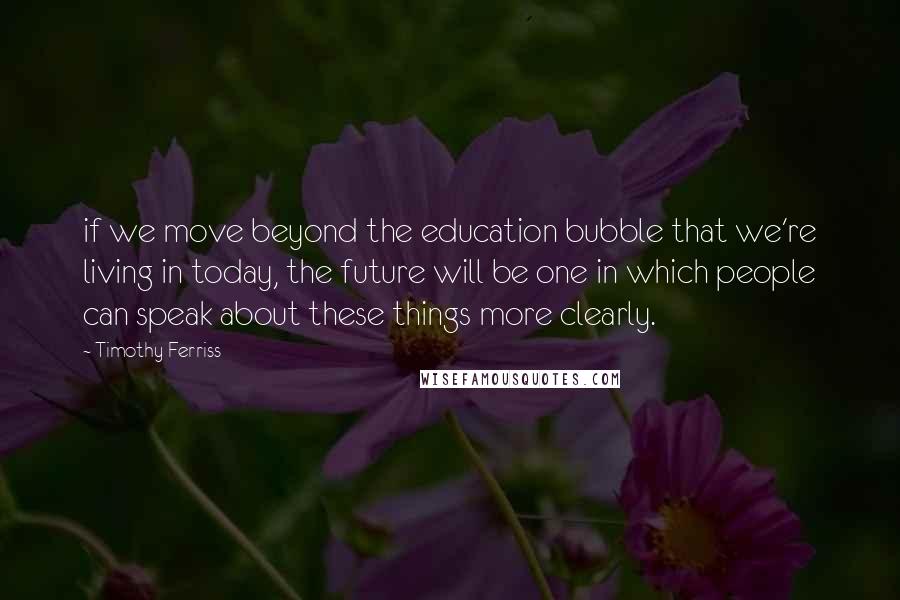 Timothy Ferriss quotes: if we move beyond the education bubble that we're living in today, the future will be one in which people can speak about these things more clearly.