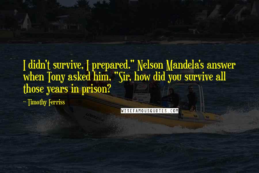 Timothy Ferriss quotes: I didn't survive, I prepared." Nelson Mandela's answer when Tony asked him, "Sir, how did you survive all those years in prison? Timothy Ferriss quotes: I didn't survive, I prepared." Nelson Mandela's answer when Tony asked him, "Sir, how did you survive all those years in prison?