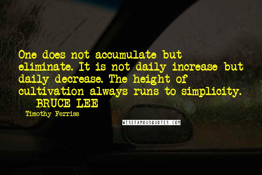 Timothy Ferriss quotes: One does not accumulate but eliminate. It is not daily increase but daily decrease. The height of cultivation always runs to simplicity. - BRUCE LEE