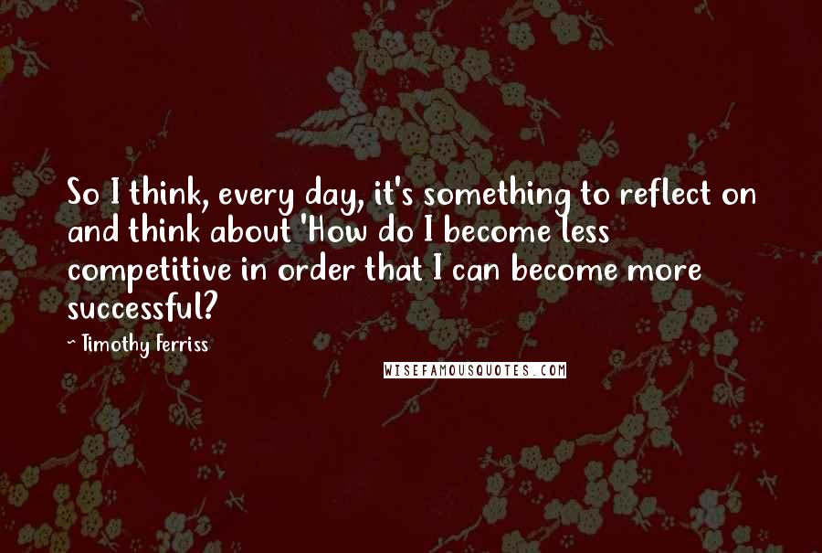 Timothy Ferriss quotes: So I think, every day, it's something to reflect on and think about 'How do I become less competitive in order that I can become more successful?