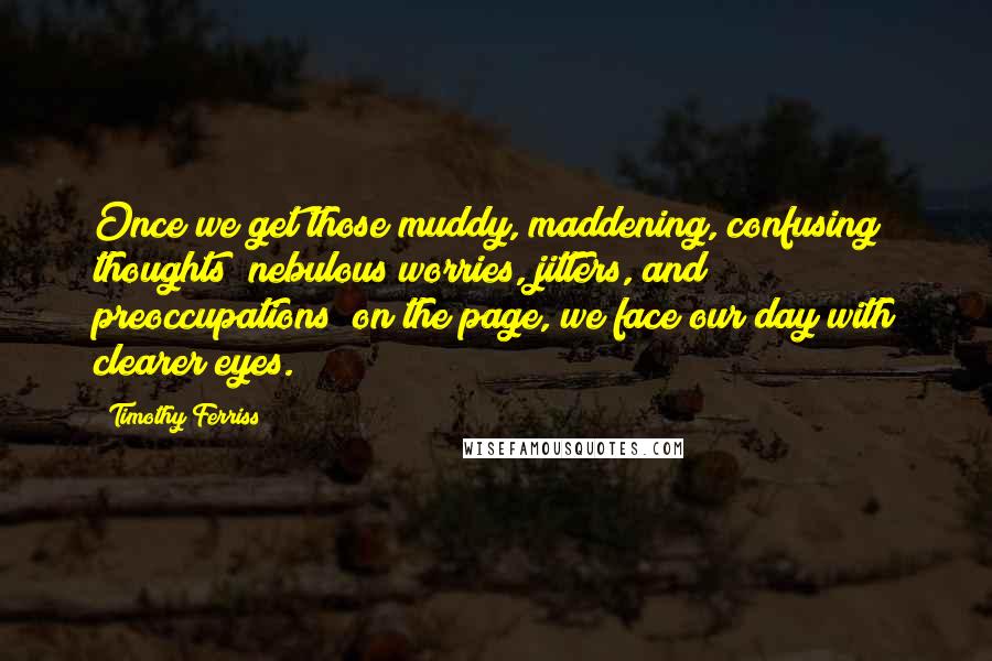 Timothy Ferriss quotes: Once we get those muddy, maddening, confusing thoughts [nebulous worries, jitters, and preoccupations] on the page, we face our day with clearer eyes.