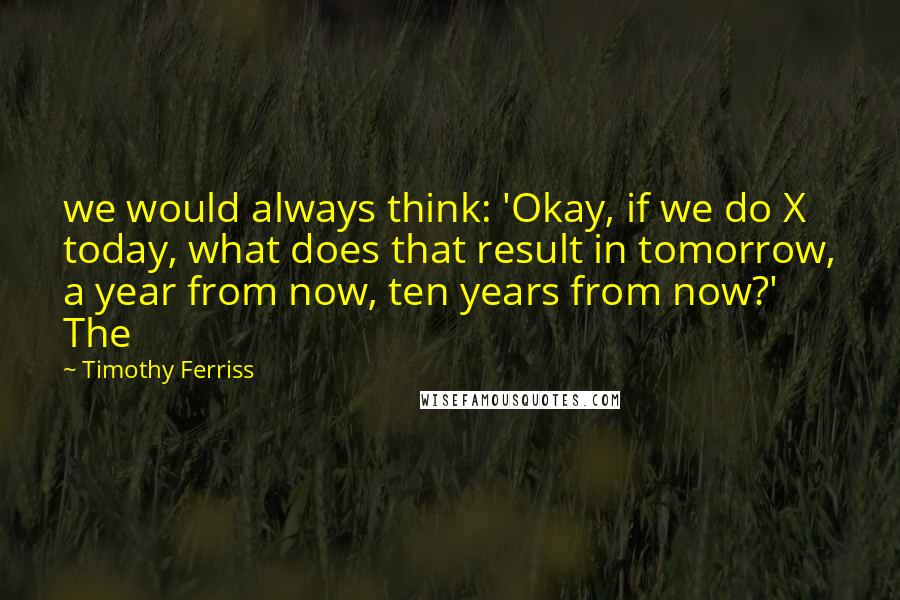 Timothy Ferriss quotes: we would always think: 'Okay, if we do X today, what does that result in tomorrow, a year from now, ten years from now?' The Timothy Ferriss quotes: we would always think: 'Okay, if we do X today, what does that result in tomorrow, a year from now, ten years from now?' The