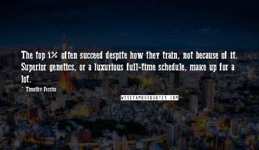 Timothy Ferriss quotes: The top 1% often succeed despite how they train, not because of it. Superior genetics, or a luxurious full-time schedule, make up for a lot. Timothy Ferriss quotes: The top 1% often succeed despite how they train, not because of it. Superior genetics, or a luxurious full-time schedule, make up for a lot.
