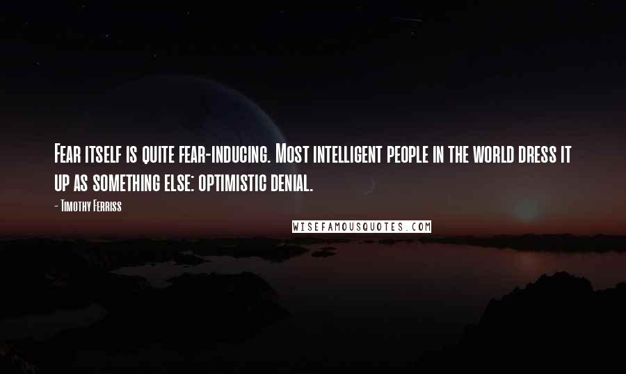 Timothy Ferriss quotes: Fear itself is quite fear-inducing. Most intelligent people in the world dress it up as something else: optimistic denial.