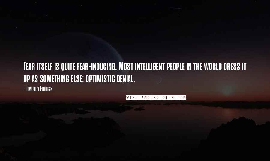 Timothy Ferriss quotes: Fear itself is quite fear-inducing. Most intelligent people in the world dress it up as something else: optimistic denial. Timothy Ferriss quotes: Fear itself is quite fear-inducing. Most intelligent people in the world dress it up as something else: optimistic denial.