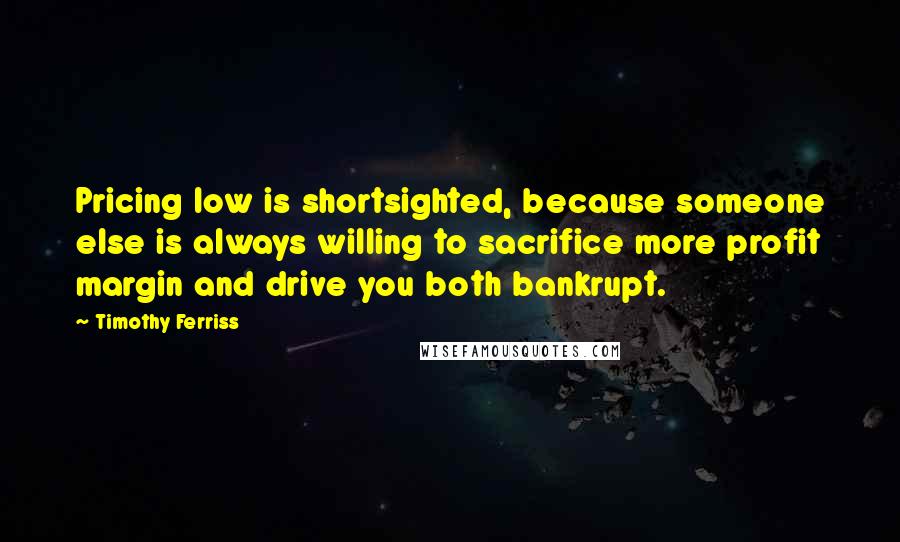 Timothy Ferriss quotes: Pricing low is shortsighted, because someone else is always willing to sacrifice more profit margin and drive you both bankrupt.