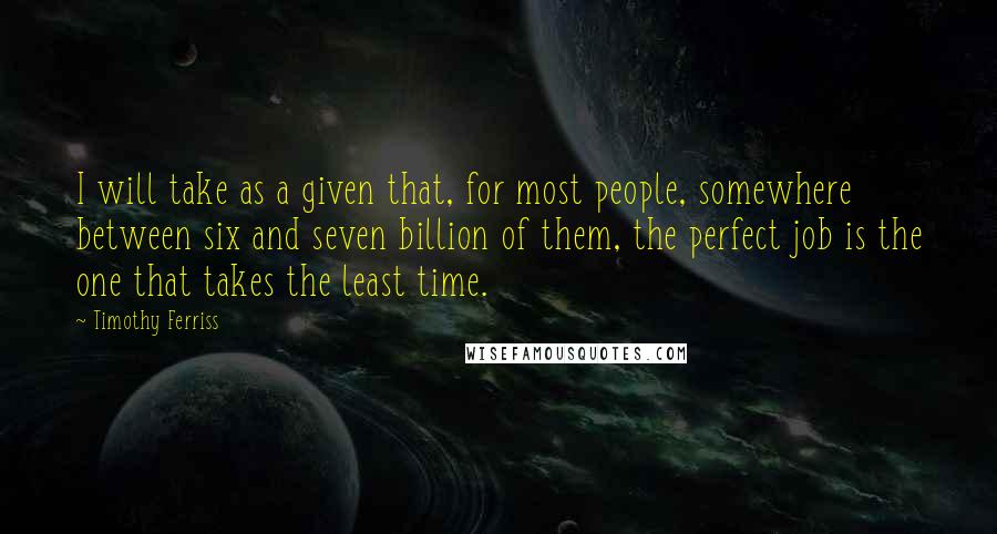 Timothy Ferriss quotes: I will take as a given that, for most people, somewhere between six and seven billion of them, the perfect job is the one that takes the least time. Timothy Ferriss quotes: I will take as a given that, for most people, somewhere between six and seven billion of them, the perfect job is the one that takes the least time.