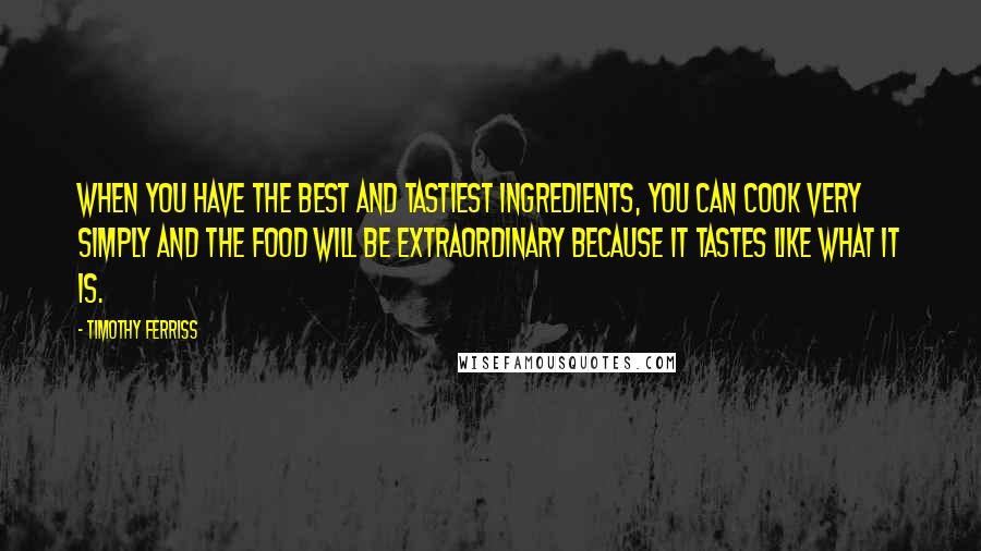 Timothy Ferriss quotes: When you have the best and tastiest ingredients, you can cook very simply and the food will be extraordinary because it tastes like what it is. Timothy Ferriss quotes: When you have the best and tastiest ingredients, you can cook very simply and the food will be extraordinary because it tastes like what it is.