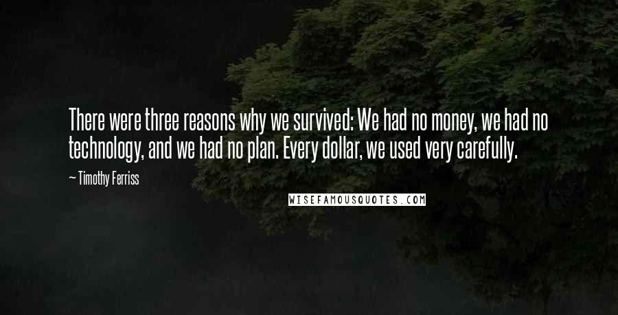 Timothy Ferriss quotes: There were three reasons why we survived: We had no money, we had no technology, and we had no plan. Every dollar, we used very carefully. Timothy Ferriss quotes: There were three reasons why we survived: We had no money, we had no technology, and we had no plan. Every dollar, we used very carefully.