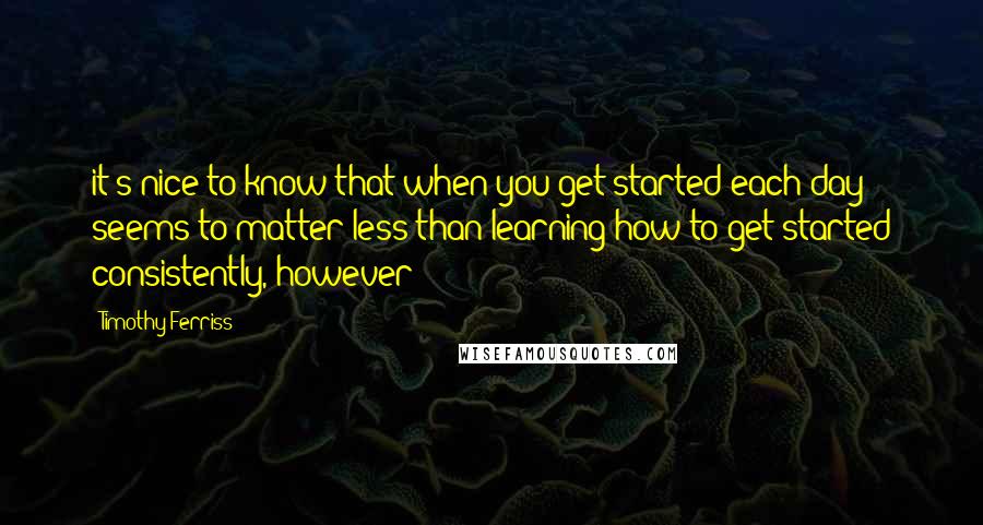 Timothy Ferriss quotes: it's nice to know that when you get started each day seems to matter less than learning how to get started consistently, however