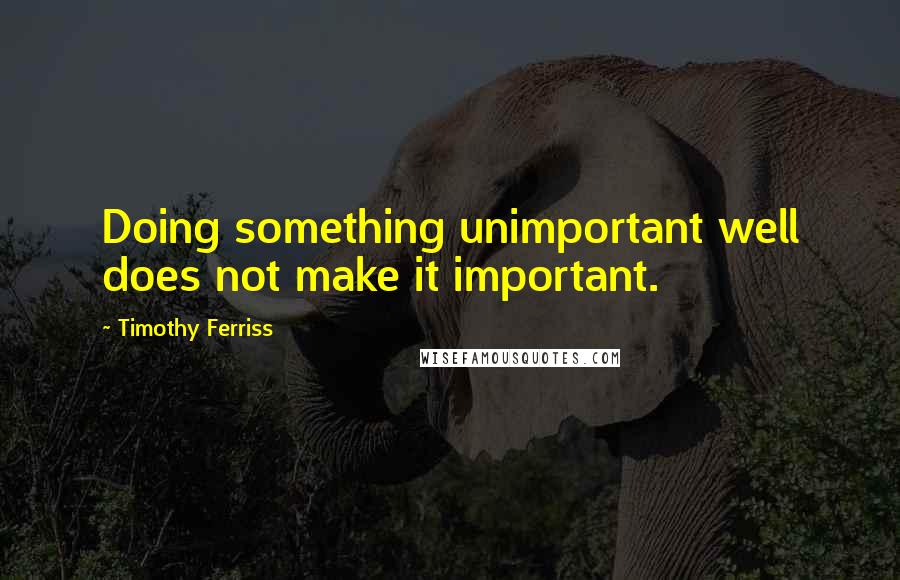 Timothy Ferriss quotes: Doing something unimportant well does not make it important.