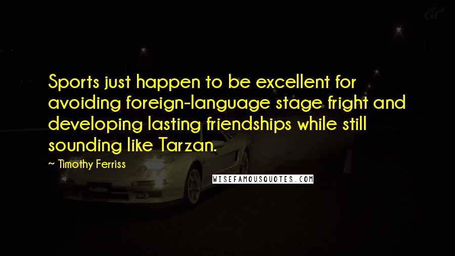 Timothy Ferriss quotes: Sports just happen to be excellent for avoiding foreign-language stage fright and developing lasting friendships while still sounding like Tarzan. Timothy Ferriss quotes: Sports just happen to be excellent for avoiding foreign-language stage fright and developing lasting friendships while still sounding like Tarzan.