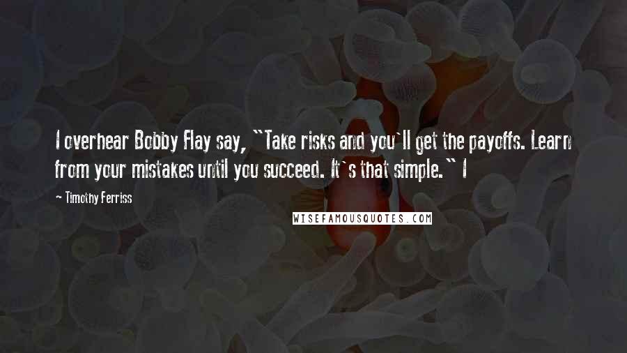 Timothy Ferriss quotes: I overhear Bobby Flay say, "Take risks and you'll get the payoffs. Learn from your mistakes until you succeed. It's that simple." I