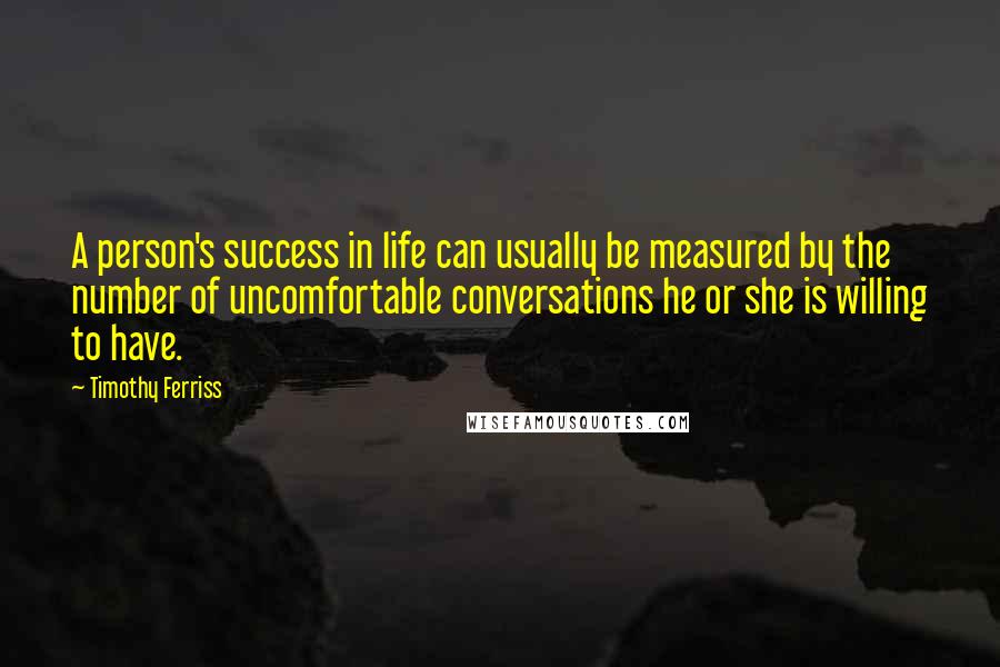 Timothy Ferriss quotes: A person's success in life can usually be measured by the number of uncomfortable conversations he or she is willing to have. Timothy Ferriss quotes: A person's success in life can usually be measured by the number of uncomfortable conversations he or she is willing to have.