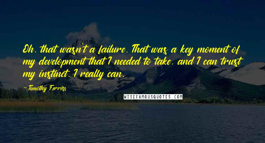Timothy Ferriss quotes: Oh, that wasn't a failure. That was a key moment of my development that I needed to take, and I can trust my instinct. I really can. Timothy Ferriss quotes: Oh, that wasn't a failure. That was a key moment of my development that I needed to take, and I can trust my instinct. I really can.