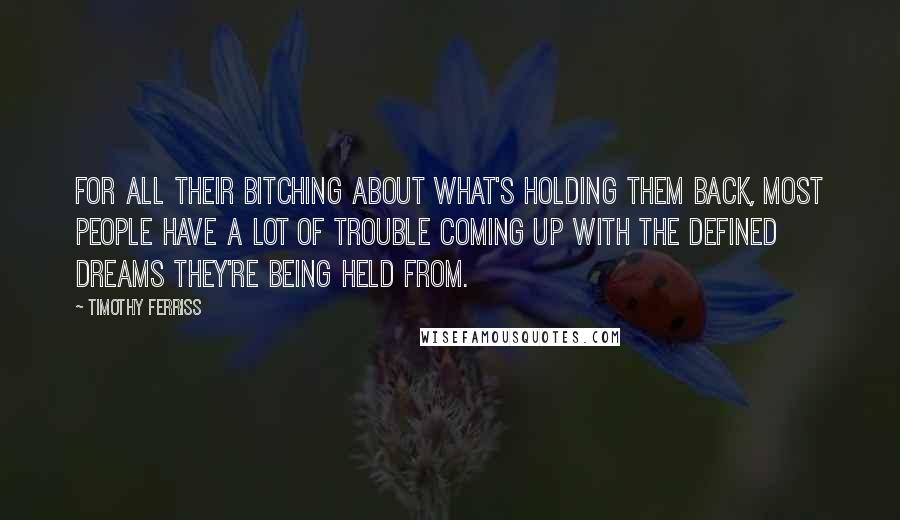Timothy Ferriss quotes: For all their bitching about what's holding them back, most people have a lot of trouble coming up with the defined dreams they're being held from. Timothy Ferriss quotes: For all their bitching about what's holding them back, most people have a lot of trouble coming up with the defined dreams they're being held from.