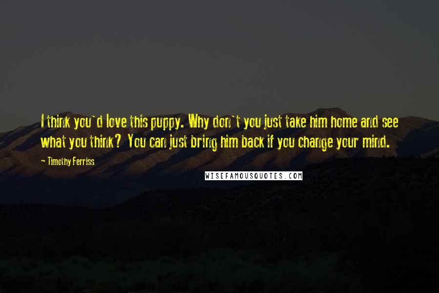 Timothy Ferriss quotes: I think you'd love this puppy. Why don't you just take him home and see what you think? You can just bring him back if you change your mind. Timothy Ferriss quotes: I think you'd love this puppy. Why don't you just take him home and see what you think? You can just bring him back if you change your mind.