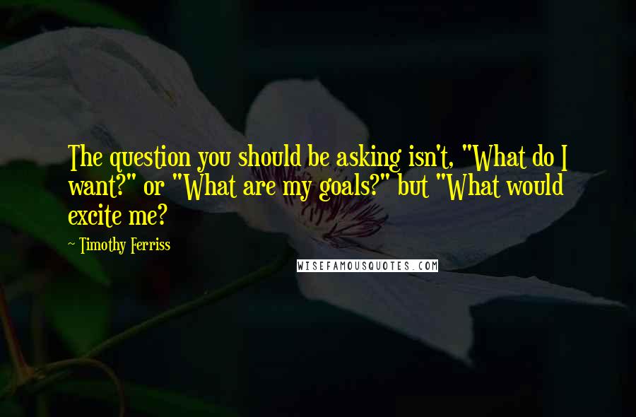 Timothy Ferriss quotes: The question you should be asking isn't, "What do I want?" or "What are my goals?" but "What would excite me? Timothy Ferriss quotes: The question you should be asking isn't, "What do I want?" or "What are my goals?" but "What would excite me?