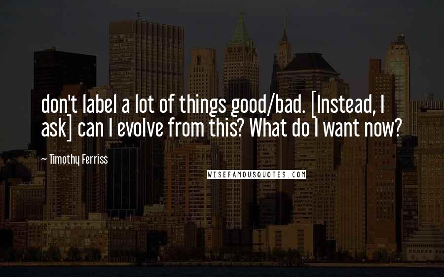 Timothy Ferriss quotes: don't label a lot of things good/bad. [Instead, I ask] can I evolve from this? What do I want now?