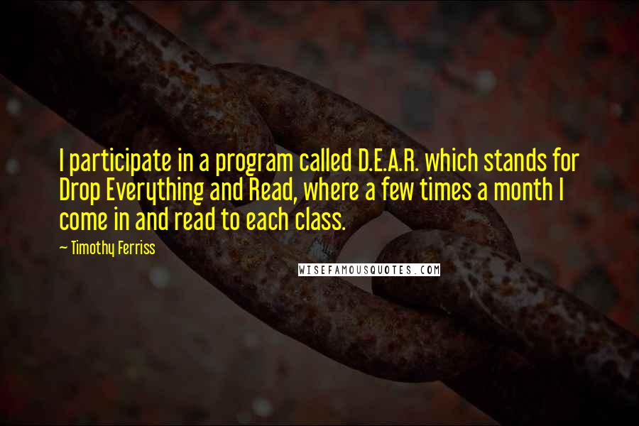 Timothy Ferriss quotes: I participate in a program called D.E.A.R. which stands for Drop Everything and Read, where a few times a month I come in and read to each class. Timothy Ferriss quotes: I participate in a program called D.E.A.R. which stands for Drop Everything and Read, where a few times a month I come in and read to each class.