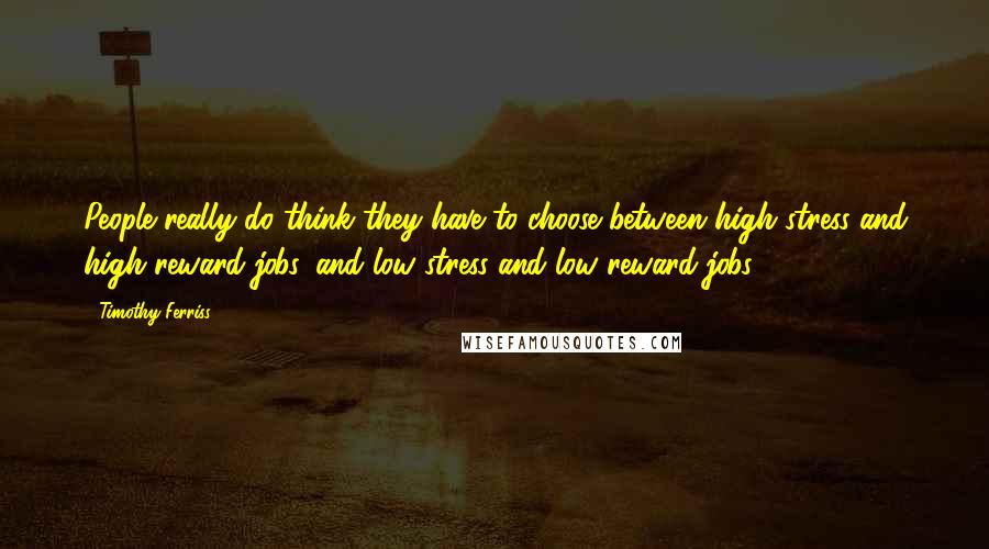 Timothy Ferriss quotes: People really do think they have to choose between high stress and high reward jobs, and low stress and low reward jobs.