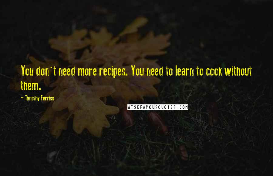 Timothy Ferriss quotes: You don't need more recipes. You need to learn to cook without them. Timothy Ferriss quotes: You don't need more recipes. You need to learn to cook without them.