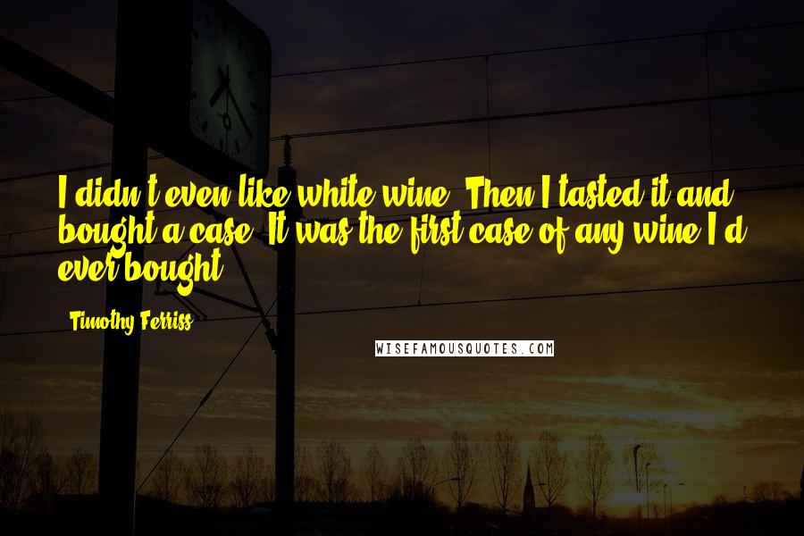 Timothy Ferriss quotes: I didn't even like white wine. Then I tasted it and bought a case. It was the first case of any wine I'd ever bought. Timothy Ferriss quotes: I didn't even like white wine. Then I tasted it and bought a case. It was the first case of any wine I'd ever bought.