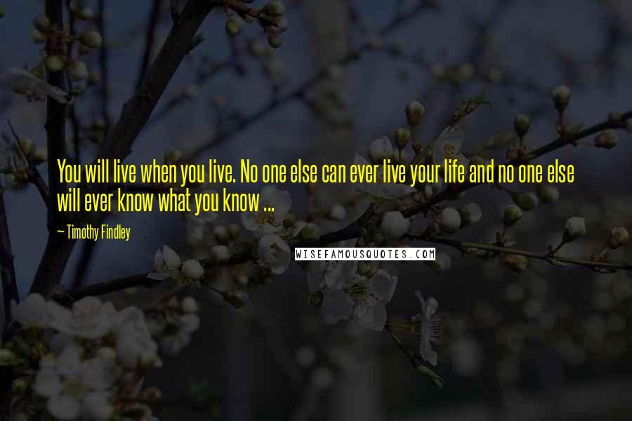 Timothy Findley quotes: You will live when you live. No one else can ever live your life and no one else will ever know what you know ... Timothy Findley quotes: You will live when you live. No one else can ever live your life and no one else will ever know what you know ...