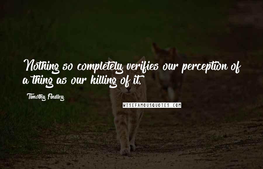 Timothy Findley quotes: Nothing so completely verifies our perception of a thing as our killing of it.