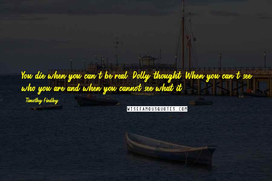 Timothy Findley quotes: You die when you can't be real, Dolly thought. When you can't see who you are and when you cannot see what it. Timothy Findley quotes: You die when you can't be real, Dolly thought. When you can't see who you are and when you cannot see what it.