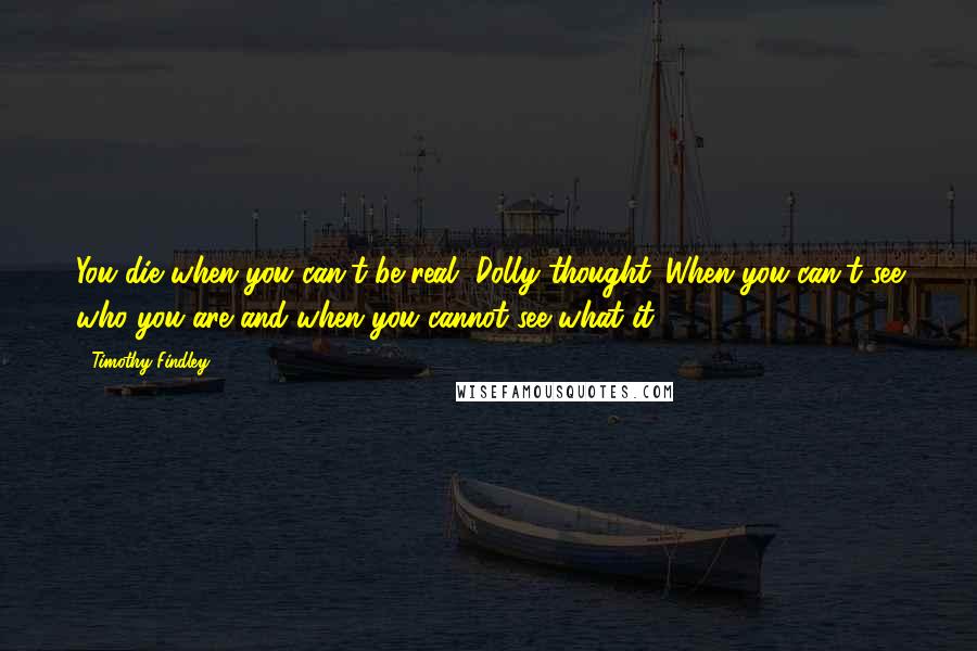 Timothy Findley quotes: You die when you can't be real, Dolly thought. When you can't see who you are and when you cannot see what it.